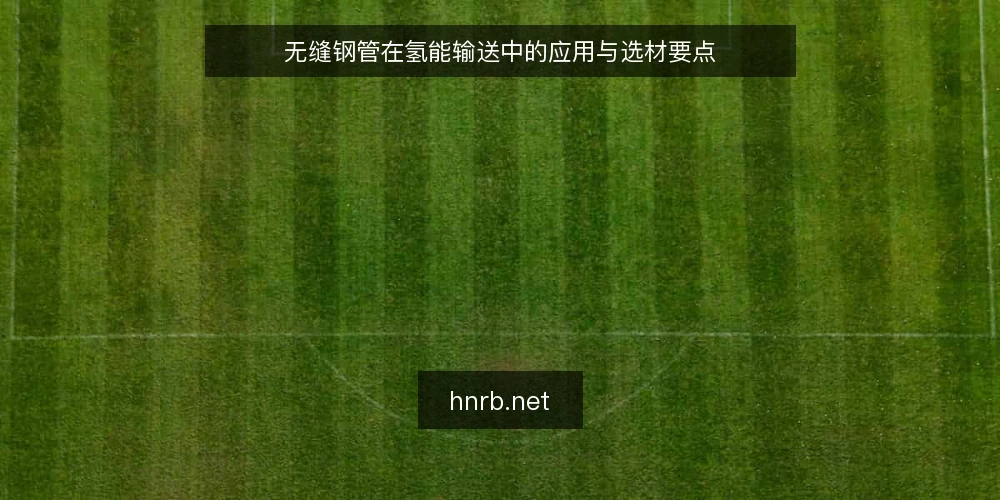 无缝钢管在氢能输送中的应用与选材要点 — 氢能输送对无缝钢管的特殊要求 配图