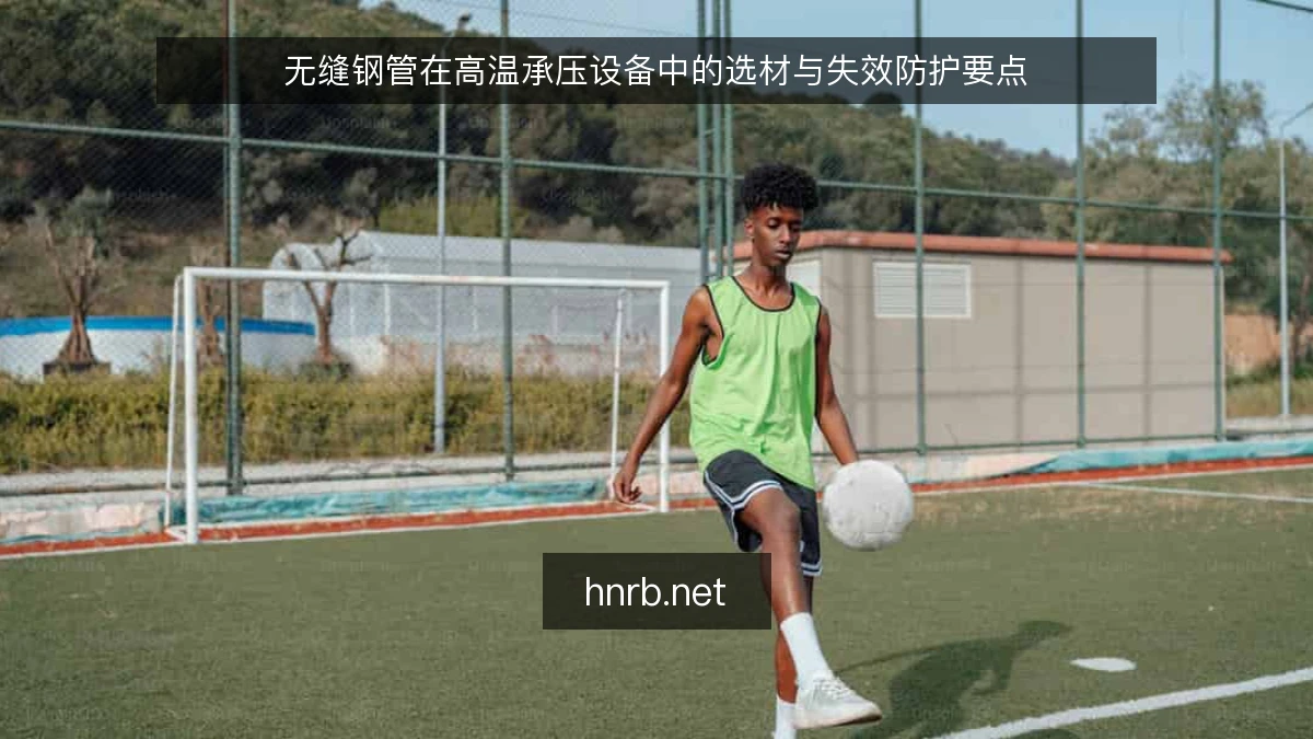 无缝钢管在高温承压设备中的选材与失效防护要点