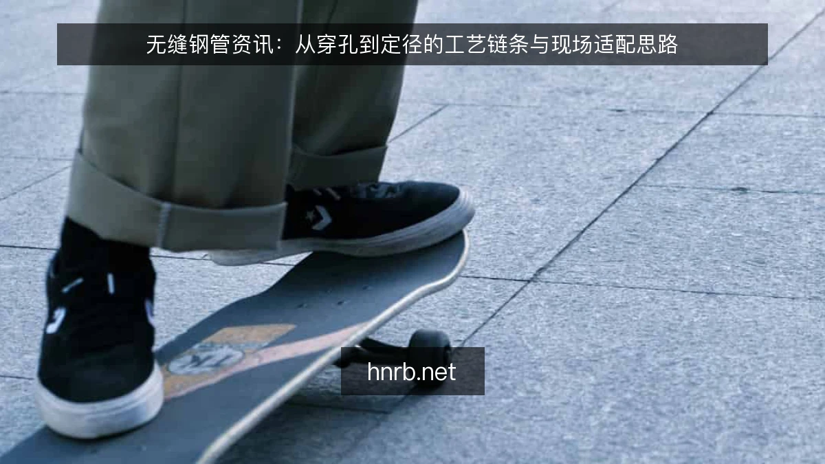 无缝钢管资讯：从穿孔到定径的工艺链条与现场适配思路