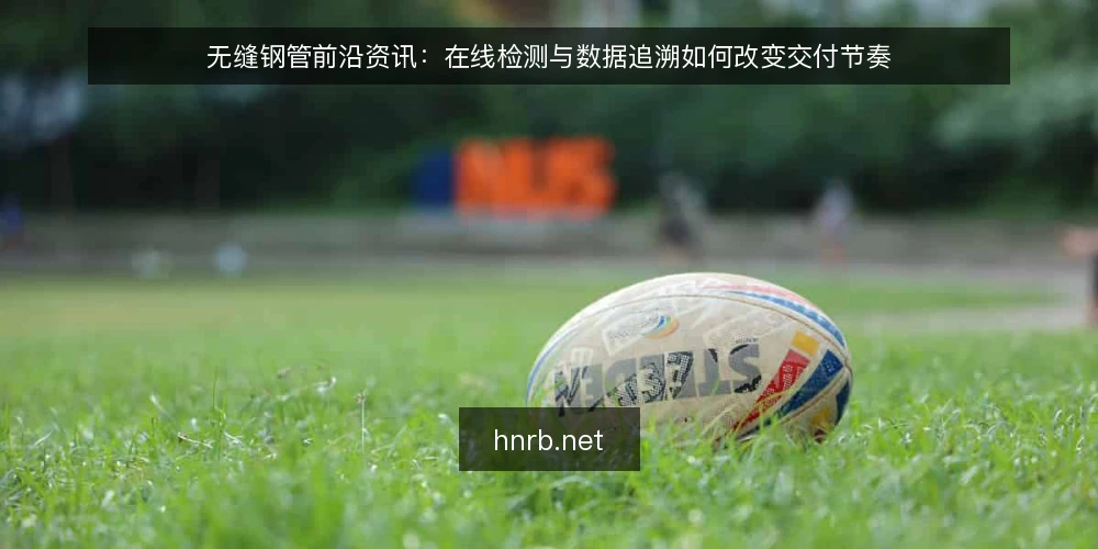 无缝钢管前沿资讯：在线检测与数据追溯如何改变交付节奏 — 在线检测前移：从抽检到全流程监测的现场变化 配图