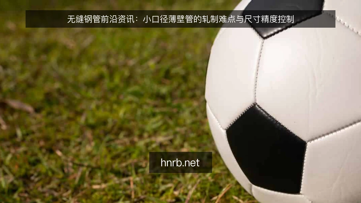 无缝钢管前沿资讯：小口径薄壁管的轧制难点与尺寸精度控制