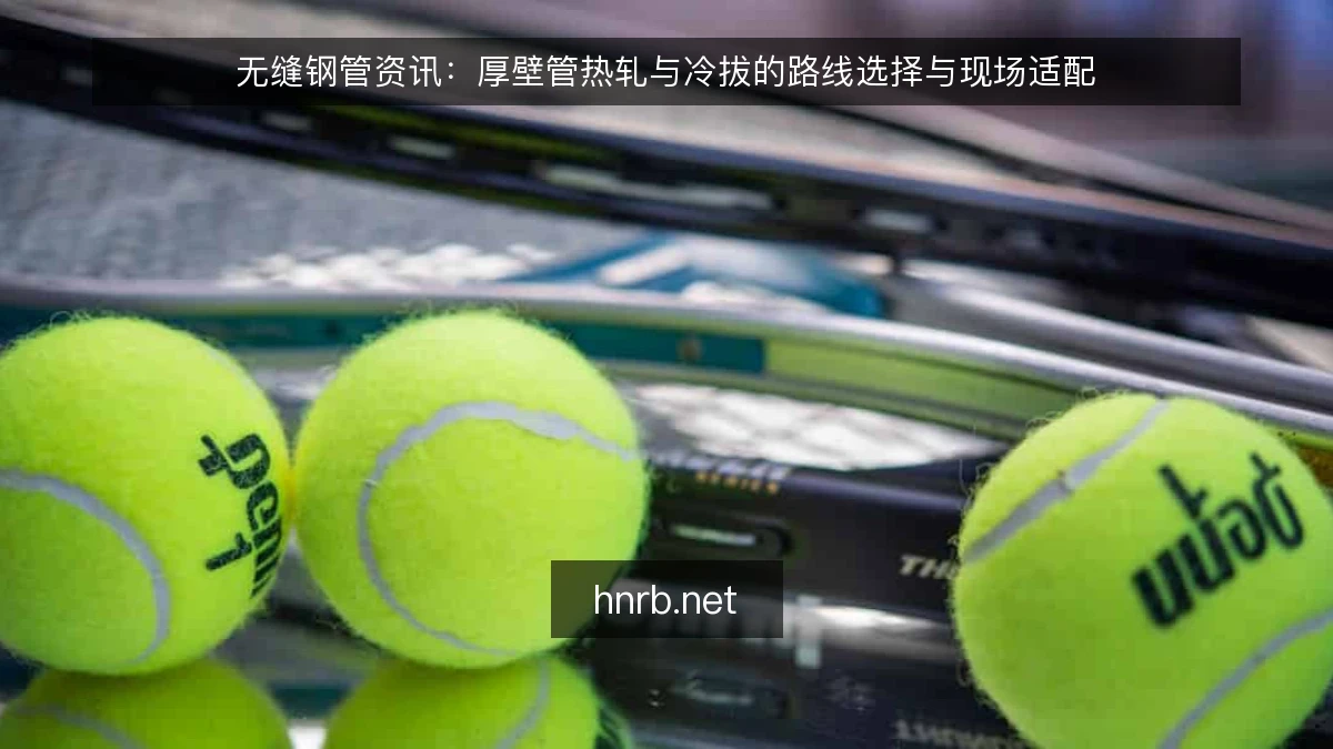 无缝钢管资讯:厚壁管热轧与冷拔的路线选择与现场适配