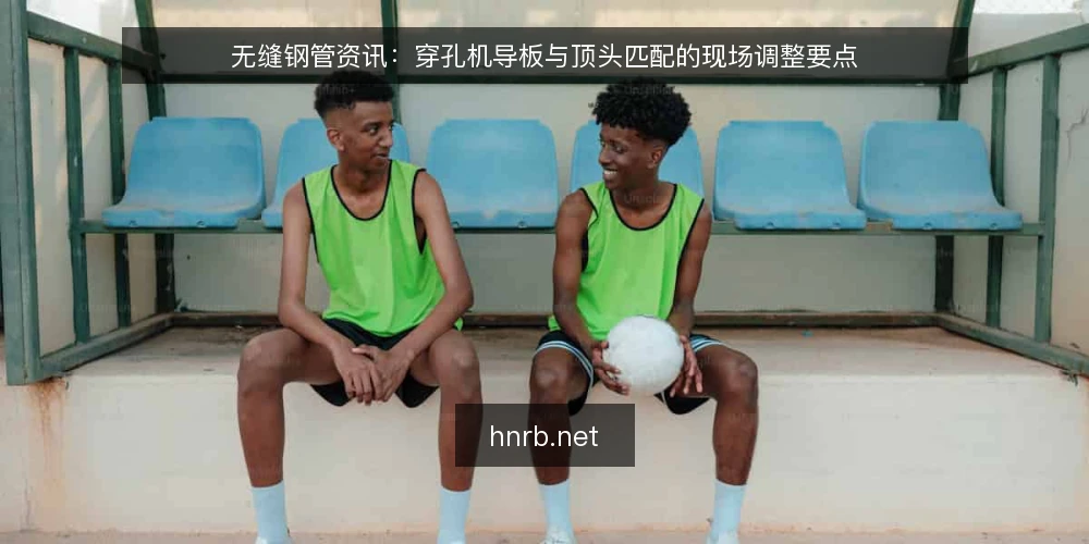 无缝钢管资讯：穿孔机导板与顶头匹配的现场调整要点 — 穿孔工序中导板与顶头的角色分工 配图